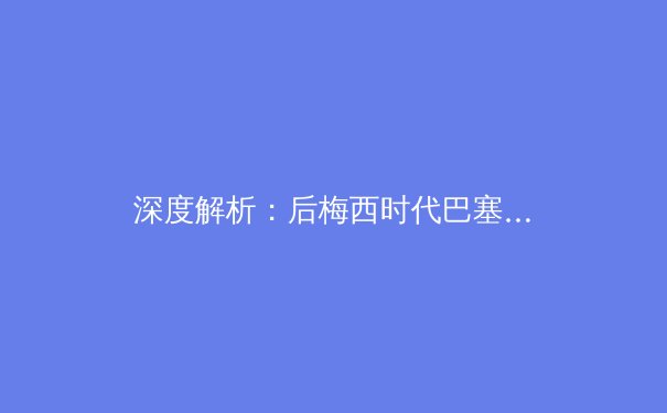 深度解析：后梅西时代巴塞罗那的重建之路与未来挑战 - 2