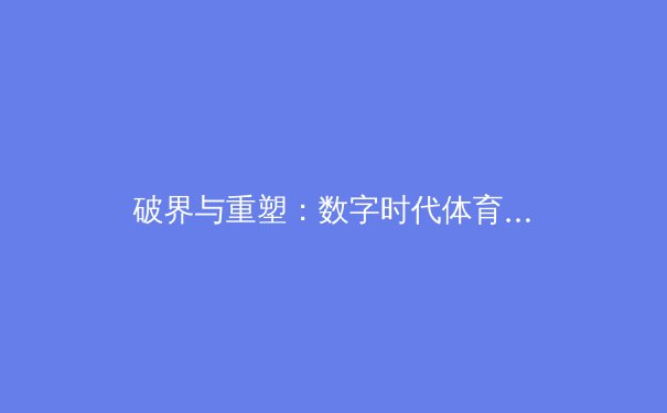 破界与重塑：数字时代体育报道的伦理挑战与专业坚守 - 3