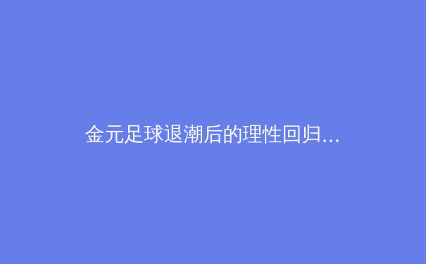 金元足球退潮后的理性回归：欧洲足坛财政公平法案的深远影响与未来趋势 - 2