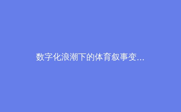 数字化浪潮下的体育叙事变革：从传统报道到沉浸式体验的范式转移 - 2