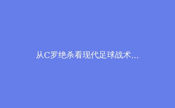 从C罗绝杀看现代足球战术演变：数据驱动下的空间博弈艺术 - 4