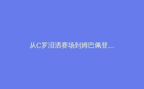 从C罗泪洒赛场到姆巴佩登顶：现代足球巨星迭代背后的战术革命与商业逻辑